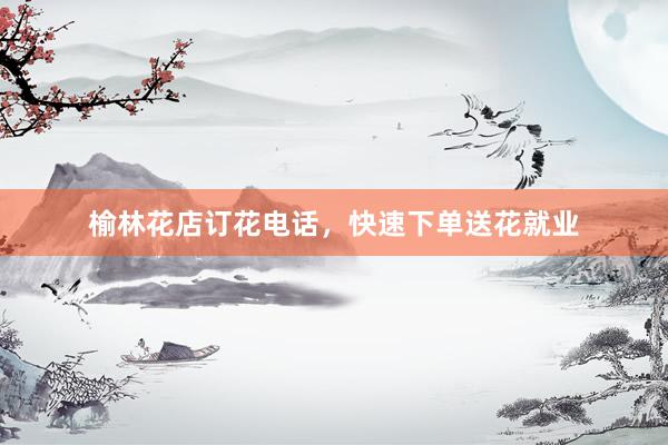 榆林花店订花电话，快速下单送花就业